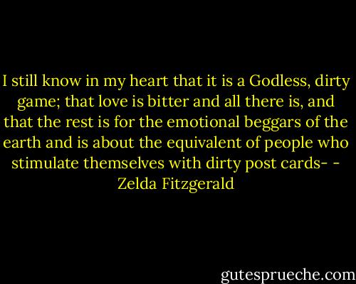 I still know in my heart that it is a Godless, dirty game; that love is bitter and all there is, and that the rest is for the emotional beggars of the earth and is about the equivalent of people who stimulate themselves with dirty post cards- - Zelda Fitzgerald