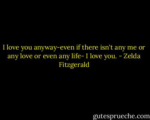 I love you anyway-even if there isn't any me or any love or even any life-<br />I love you. - Zelda Fitzgerald
