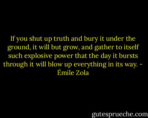 If you shut up truth and bury it under the ground, it will but grow, and gather to itself such explosive power that the day it bursts through it will blow up everything in its way. - Émile Zola