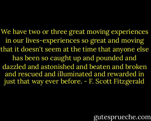 We have two or three great moving experiences in our lives-experiences so great and moving that it doesn't seem at the time that anyone else has been so caught up and pounded and dazzled and astonished and beaten and broken and rescued and illuminated and rewarded in just that way ever before. - F. Scott Fitzgerald