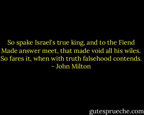 So spake Israel's true king, and to the Fiend<br />Made answer meet, that made void all his wiles.<br />So fares it, when with truth falsehood contends. - John Milton