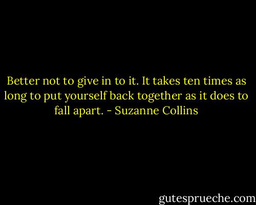 Better not to give in to it. It takes ten times as long to put yourself back together as it does to fall apart. - Suzanne Collins