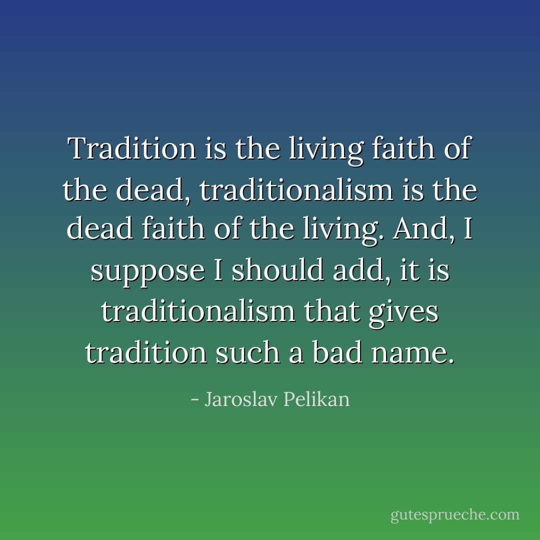 Tradition is the living faith of the dead, traditionalism is the dead faith of the living. And, I suppose I should add, it is traditionalism that gives tradition such a bad name. - Jaroslav Pelikan