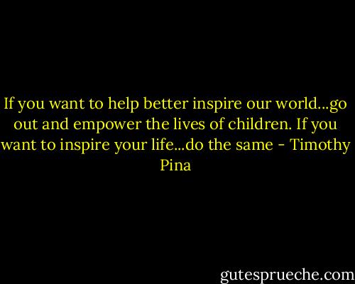 If you want to help better inspire our world...go out and empower the lives of children. If you want to inspire your life...do the same - Timothy Pina