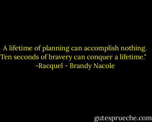 A lifetime of planning can accomplish nothing. Ten seconds of bravery can conquer a lifetime." <br /><br />-Racquel - Brandy Nacole