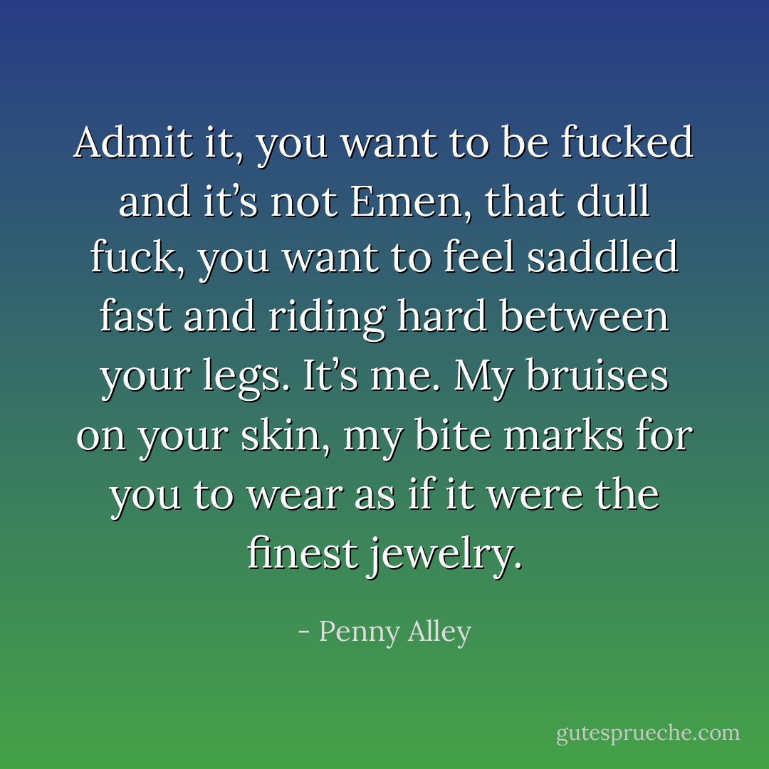 Admit it, you want to be fucked and it’s not Emen, that dull fuck, you want to feel saddled fast and riding hard between your legs. It’s me. My bruises on your skin, my bite marks for you to wear as if it were the finest jewelry. - Penny Alley