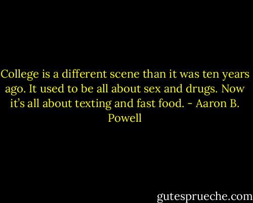 College is a different scene than it was ten years ago. It used to be all about sex and drugs. Now it’s all about texting and fast food. - Aaron B. Powell