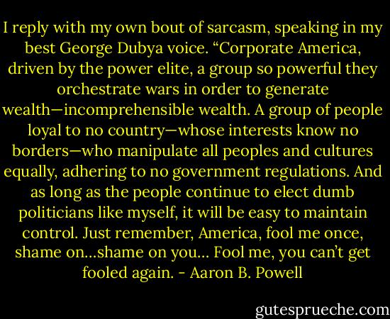 I reply with my own bout of sarcasm, speaking in my best George Dubya voice. “Corporate America, driven by the power elite, a group so powerful they orchestrate wars in order to generate wealth—incomprehensible wealth. A group of people loyal to no country—whose interests know no borders—who manipulate all peoples and cultures equally, adhering to no government regulations. And as long as the people continue to elect dumb politicians like myself, it will be easy to maintain control. Just remember, America, fool me once, shame on…shame on you… Fool me, you can’t get fooled again. - Aaron B. Powell