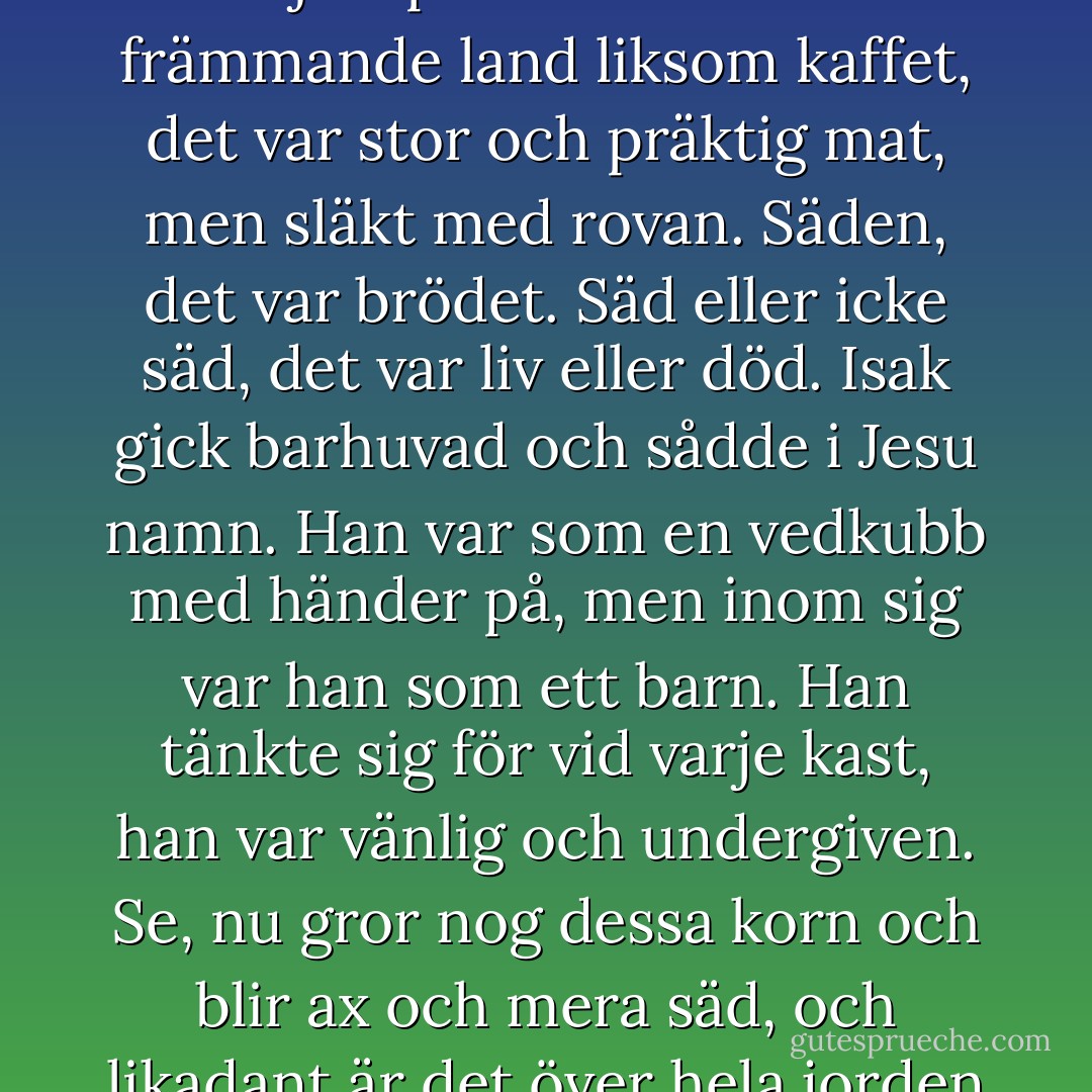 I flera hundra år hade hans förfäder sått säd. Det var en handling av andakt en tyst och mild, vindlös kväll, helst i ett litet beskedligt duggregn, helst så snart som möjligt efter det grågässen sträckt. Potatisen, det var en ny rotfrukt, det var inget mystiskt med den, inget religiöst, kvinnfolk och barn kunde vara med och sätta dessa jordpäron som kom från främmande land liksom kaffet, det var stor och präktig mat, men släkt med rovan. Säden, det var brödet. Säd eller icke säd, det var liv eller död. Isak gick barhuvad och sådde i Jesu namn. Han var som en vedkubb med händer på, men inom sig var han som ett barn. Han tänkte sig för vid varje kast, han var vänlig och undergiven. Se, nu gror nog dessa korn och blir ax och mera säd, och likadant är det över hela jorden när säd sås. I Palestina, i Amerika, i Gudbrandsdalen - å, vad världen var vid, och den lilla, lilla jordlapp som Isak gick och sådde låg i mitten av allt. Solfjädrar av säd strålade ut från hans hand. Himlen var mulen och blid, det såg ut att dra ihop sig till ett litet, litet duggregn. - Knut Hamsun