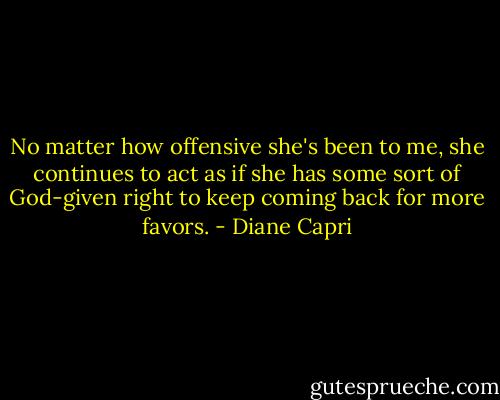 No matter how offensive she's been to me, she continues to act as if she has some sort of God-given right to keep coming back for more favors. - Diane Capri