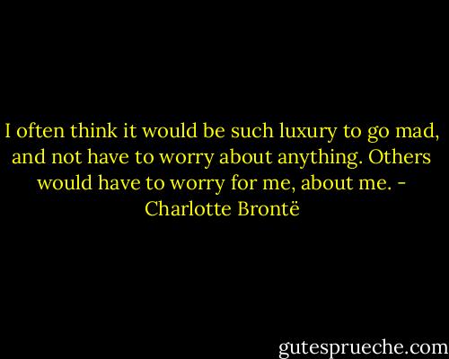 I often think it would be such luxury to go mad, and not have to worry about anything. Others would have to worry for me, about me. - Charlotte Brontë