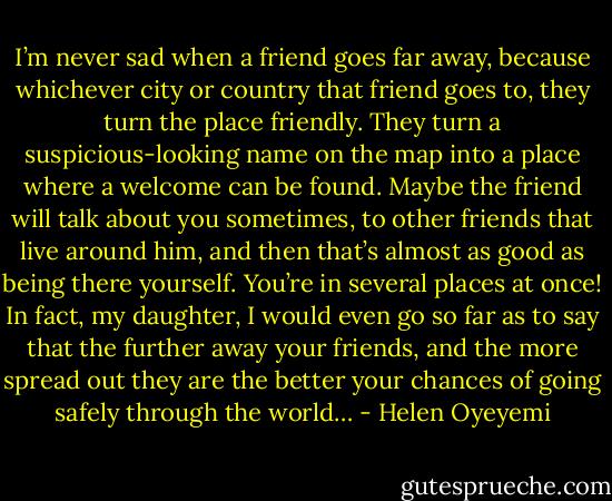 I’m never sad when a friend goes far away, because whichever city or country that friend goes to, they turn the place friendly. They turn a suspicious-looking name on the map into a place where a welcome can be found. Maybe the friend will talk about you sometimes, to other friends that live around him, and then that’s almost as good as being there yourself. You’re in several places at once! In fact, my daughter, I would even go so far as to say that the further away your friends, and the more spread out they are the better your chances of going safely through the world… - Helen Oyeyemi