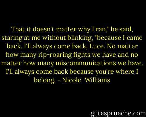 That it doesn't matter why I ran," he said, staring at me without blinking, "because I came back. I'll always come back, Luce. No matter how many rip-roaring fights we have and no matter how many miscommunications we have. I'll always come back because you're where I belong. - Nicole  Williams
