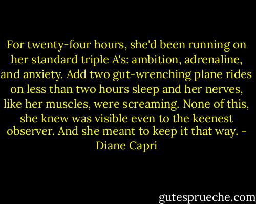 For twenty-four hours, she'd been running on her standard triple A's: ambition, adrenaline, and anxiety. Add two gut-wrenching plane rides on less than two hours sleep and her nerves, like her muscles, were screaming. None of this, she knew was visible even to the keenest observer. And she meant to keep it that way. - Diane Capri