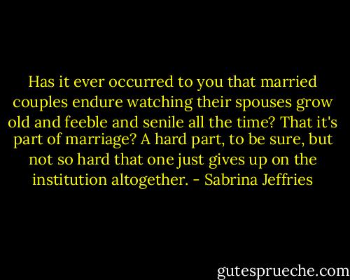 Has it ever occurred to you that married couples endure watching their spouses grow old and feeble and senile all the time? That it's part of marriage? A hard part, to be sure, but not so hard that one just gives up on the institution altogether. - Sabrina Jeffries