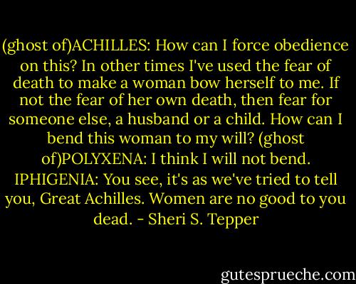 (ghost of)ACHILLES: How can I force obedience on this? In other times I've used the fear of death to make a woman bow herself to me. If not the fear of her own death, then fear for someone else, a husband or a child. How can I bend this woman to my will?<br />(ghost of)POLYXENA: I think I will not bend.<br />IPHIGENIA: You see, it's as we've tried to tell you, Great Achilles. Women are no good to you dead. - Sheri S. Tepper