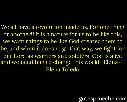 We all have a revolution inside us. For one thing or another!! It is a nature for us to be like this, we want things to be like God created them to be, and when it doesn't go that way, we fight for our Lord as warriors and soldiers. God is alive and we need him to change this world. <br />Elena~ - Elena Toledo
