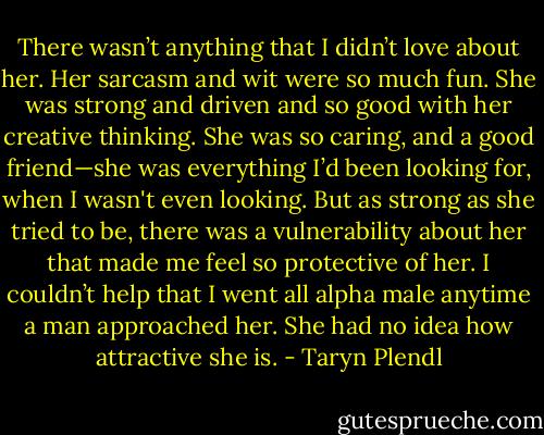 There wasn’t anything that I didn’t love about her. Her sarcasm and wit were so much fun. She was strong and driven and so good with her creative thinking. She was so caring, and a good friend—she was everything I’d been looking for, when I wasn't even looking. But as strong as she tried to be, there was a vulnerability about her that made me feel so protective of her. I couldn’t help that I went all alpha male anytime a man approached her. She had no idea how attractive she is. - Taryn Plendl