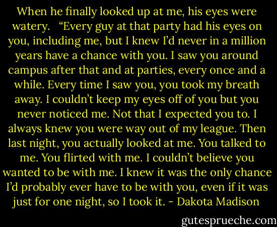 When he finally looked up at me, his eyes were watery. <br /><br />“Every guy at that party had his eyes on you, including me, but I knew I’d never in a million years have a chance with you. I saw you around campus after that and at parties, every once and a while. Every time I saw you, you took my breath away. I couldn’t keep my eyes off of you but you never noticed me. Not that I expected you to. I always knew you were way out of my league. Then last night, you actually looked at me. You talked to me. You flirted with me. I couldn’t believe you wanted to be with me. I knew it was the only chance I’d probably ever have to be with you, even if it was just for one night, so I took it. - Dakota Madison