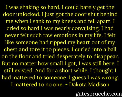 I was shaking so hard, I could barely get the door unlocked. I just got the door shut behind me when I sank to my knees and fell apart. I cried so hard I was nearly convulsing. I had never felt such raw emotions in my life. I felt like someone had ripped my heart out of my chest and tore it to pieces. I curled into a ball on the floor and tried desperately to disappear. But no matter how small I got, I was still here. I still existed. And for a short while, I thought I had mattered to someone. I guess I was wrong. I mattered to no one. - Dakota Madison