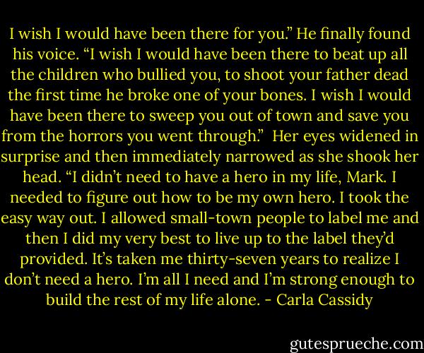 I wish I would have been there for you.” He finally found his voice. “I wish I would have been there to beat up all the children who bullied you, to shoot your father dead the first time he broke one of your bones. I wish I would have been there to sweep you out of town and save you from the horrors you went through.”<br /><br />Her eyes widened in surprise and then immediately narrowed as she shook her head. “I didn’t need to have a hero in my life, Mark. I needed to figure out how to be my own hero. I took the easy way out. I allowed small-town people to label me and then I did my very best to live up to the label they’d provided. It’s taken me thirty-seven years to realize I don’t need a hero. I’m all I need and I’m strong enough to build the rest of my life alone. - Carla Cassidy