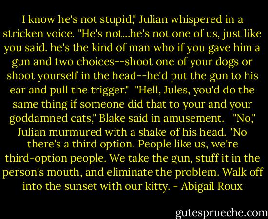I know he's not stupid," Julian whispered in a stricken voice. "He's not...he's not one of us, just like you said. he's the kind of man who if you gave him a gun and two choices--shoot one of your dogs or shoot yourself in the head--he'd put the gun to his ear and pull the trigger."<br /><br />"Hell, Jules, you'd do the same thing if someone did that to your and your goddamned cats," Blake said in amusement. <br /><br />"No," Julian murmured with a shake of his head. "No there's a third option. People like us, we're third-option people. We take the gun, stuff it in the person's mouth, and eliminate the problem. Walk off into the sunset with our kitty. - Abigail Roux