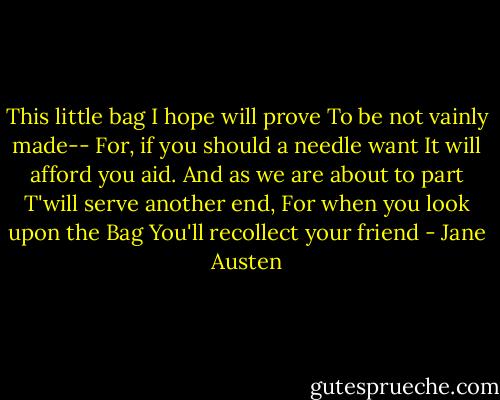 This little bag I hope will prove<br />To be not vainly made--<br />For, if you should a needle want<br />It will afford you aid.<br />And as we are about to part<br />T'will serve another end,<br />For when you look upon the Bag<br />You'll recollect your friend - Jane Austen
