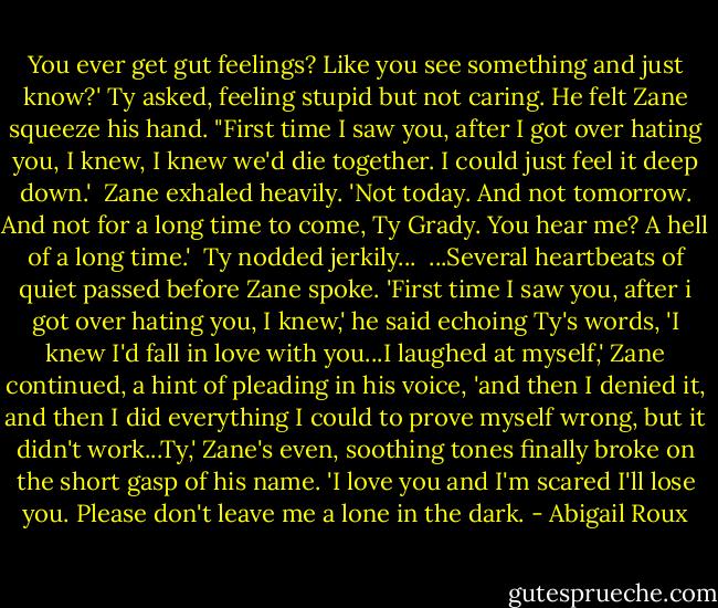 You ever get gut feelings? Like you see something and just know?' Ty asked, feeling stupid but not caring. He felt Zane squeeze his hand. "First time I saw you, after I got over hating you, I knew, I knew we'd die together. I could just feel it deep down.'<br /><br />Zane exhaled heavily. 'Not today. And not tomorrow. And not for a long time to come, Ty Grady. You hear me? A hell of a long time.'<br /><br />Ty nodded jerkily...<br /><br />...Several heartbeats of quiet passed before Zane spoke. 'First time I saw you, after i got over hating you, I knew,' he said echoing Ty's words, 'I knew I'd fall in love with you...I laughed at myself,' Zane continued, a hint of pleading in his voice, 'and then I denied it, and then I did everything I could to prove myself wrong, but it didn't work...Ty,' Zane's even, soothing tones finally broke on the short gasp of his name. 'I love you and I'm scared I'll lose you. Please don't leave me a lone in the dark. - Abigail Roux