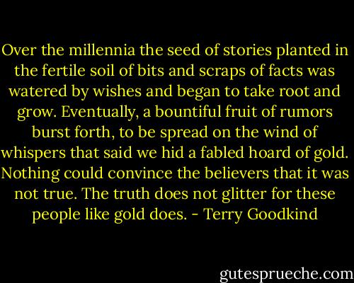 Over the millennia the seed of stories planted in the fertile soil of bits and scraps of facts was watered by wishes and began to take root and grow. Eventually, a bountiful fruit of rumors burst forth, to be spread on the wind of whispers that said we hid a fabled hoard of gold. Nothing could convince the believers that it was not true. The truth does not glitter for these people like gold does. - Terry Goodkind