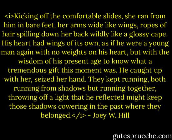 <i>Kicking off the comfortable slides, she ran from him in bare feet, her arms wide like wings, ropes of hair spilling down her back wildly like a glossy cape. His heart had wings of its own, as if he were a young man again with no weights on his heart, but with the wisdom of his present age to know what a tremendous gift this moment was. He caught up with her, seized her hand. They kept running, both running from shadows but running together, throwing off a light that he reflected might keep those shadows cowering in the past where they belonged.</i> - Joey W. Hill