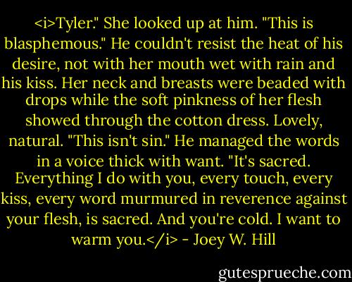 <i>Tyler." She looked up at him. "This is blasphemous."<br />He couldn't resist the heat of his desire, not with her mouth wet with rain and his kiss. Her neck and breasts were beaded with drops while the soft pinkness of her flesh showed through the cotton dress. Lovely, natural.<br />"This isn't sin." He managed the words in a voice thick with want. "It's sacred. Everything I do with you, every touch, every kiss, every word murmured in reverence against your flesh, is sacred. And you're cold. I want to warm you.</i> - Joey W. Hill