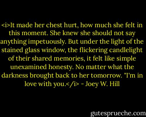 <i>It made her chest hurt, how much she felt in this moment. She knew she should not say anything impetuously. But under the light of the stained glass window, the flickering candlelight of their shared memories, it felt like simple unexamined honesty. No matter what the darkness brought back to her tomorrow.<br />"I'm in love with you.</i> - Joey W. Hill
