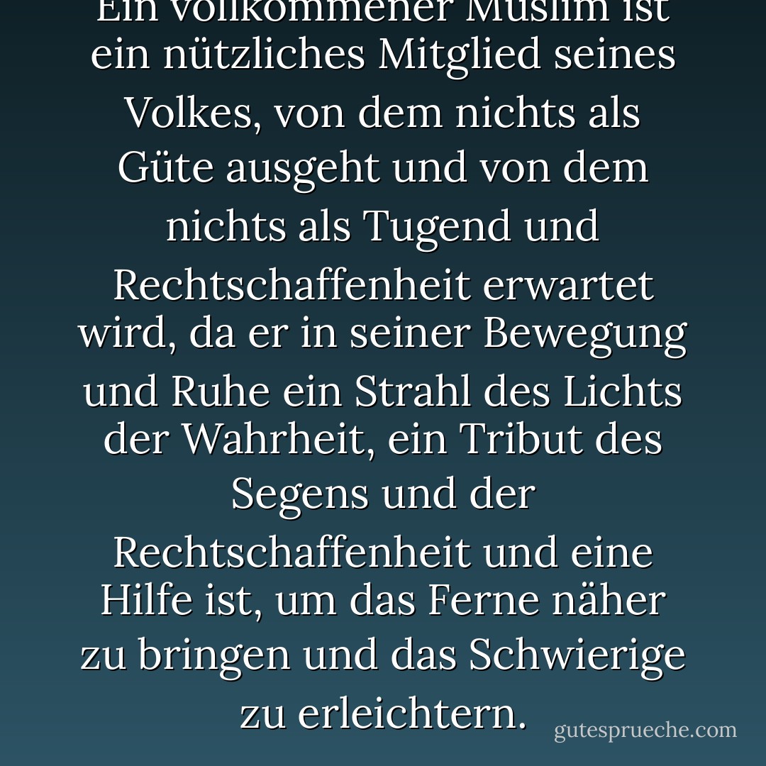 Ein vollkommener Muslim ist ein nützliches Mitglied seines Volkes, von dem nichts als Güte ausgeht und von dem nichts als Tugend und Rechtschaffenheit erwartet wird, da er in seiner Bewegung und Ruhe ein Strahl des Lichts der Wahrheit, ein Tribut des Segens und der Rechtschaffenheit und eine Hilfe ist, um das Ferne näher zu bringen und das Schwierige zu erleichtern. - الإمام محمد الغزالى<