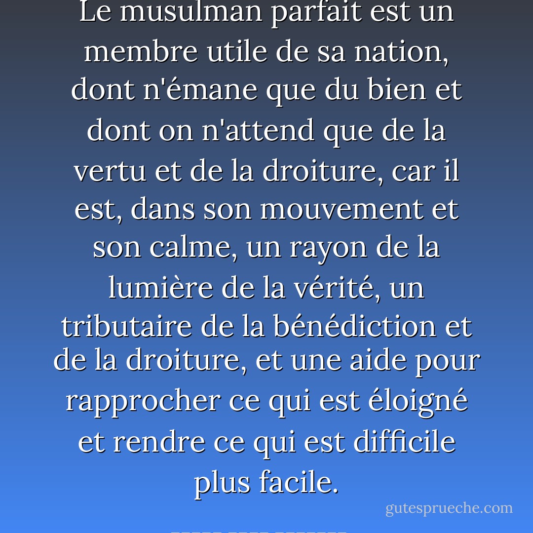 Le musulman parfait est un membre utile de sa nation, dont n'émane que du bien et dont on n'attend que de la vertu et de la droiture, car il est, dans son mouvement et son calme, un rayon de la lumière de la vérité, un tributaire de la bénédiction et de la droiture, et une aide pour rapprocher ce qui est éloigné et rendre ce qui est difficile plus facile. - الإمام محمد الغزالى