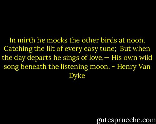 In mirth he mocks the other birds at noon,<br />Catching the lilt of every easy tune; <br />But when the day departs he sings of love,—<br />His own wild song beneath the listening moon. - Henry Van Dyke
