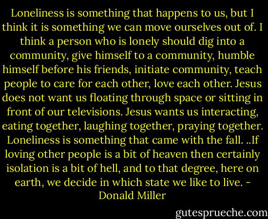 Loneliness is something that happens to us, but I think it is something we can move ourselves out of. I think a person who is lonely should dig into a community, give himself to a community, humble himself before his friends, initiate community, teach people to care for each other, love each other. Jesus does not want us floating through space or sitting in front of our televisions. Jesus wants us interacting, eating together, laughing together, praying together. Loneliness is something that came with the fall. ..If loving other people is a bit of heaven then certainly isolation is a bit of hell, and to that degree, here on earth, we decide in which state we like to live. - Donald Miller