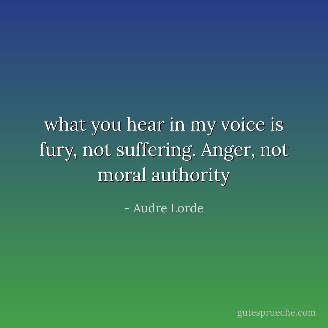 what you hear in my voice is fury, not suffering. Anger, not moral authority - Audre Lorde