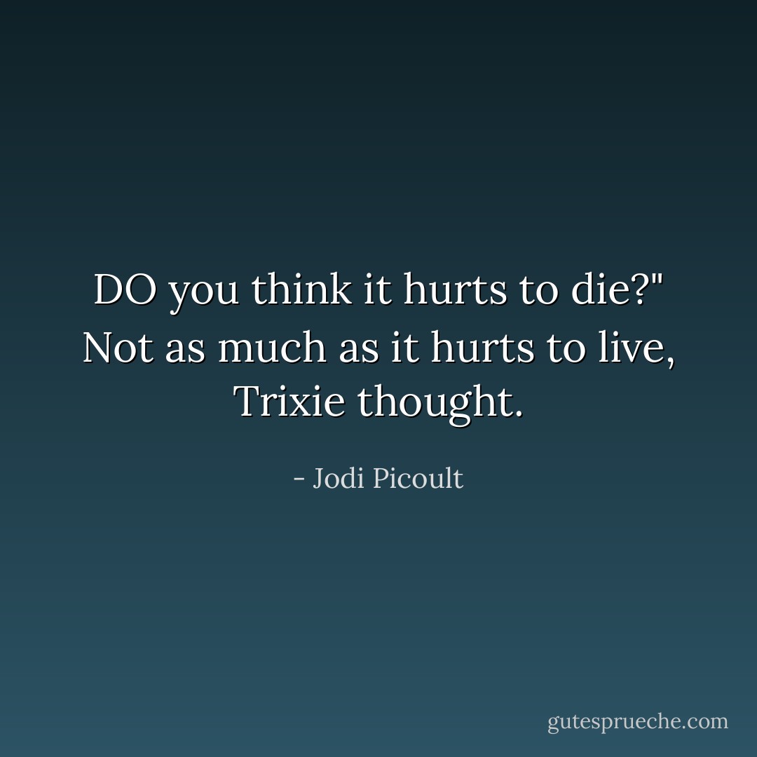 DO you think it hurts to die?" Not as much as it hurts to live, Trixie thought. - Jodi Picoult