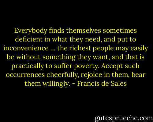 Everybody finds themselves sometimes deficient in what they need, and put to inconvenience ... the richest people may easily be without something they want, and that is practically to suffer poverty. Accept such occurrences cheerfully, rejoice in them, bear them willingly. - Francis de Sales