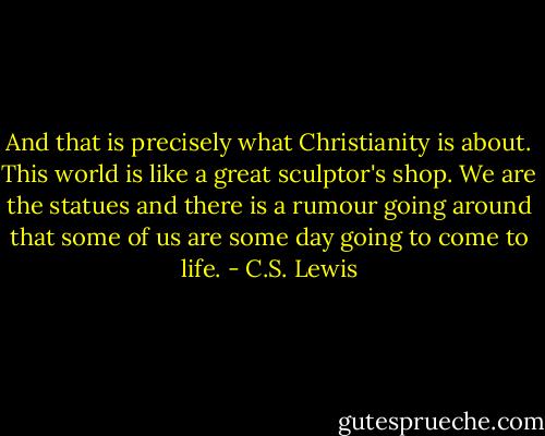 And that is precisely what Christianity is about. This world is like a great sculptor's shop. We are the statues and there is a rumour going around that some of us are some day going to come to life. - C.S. Lewis