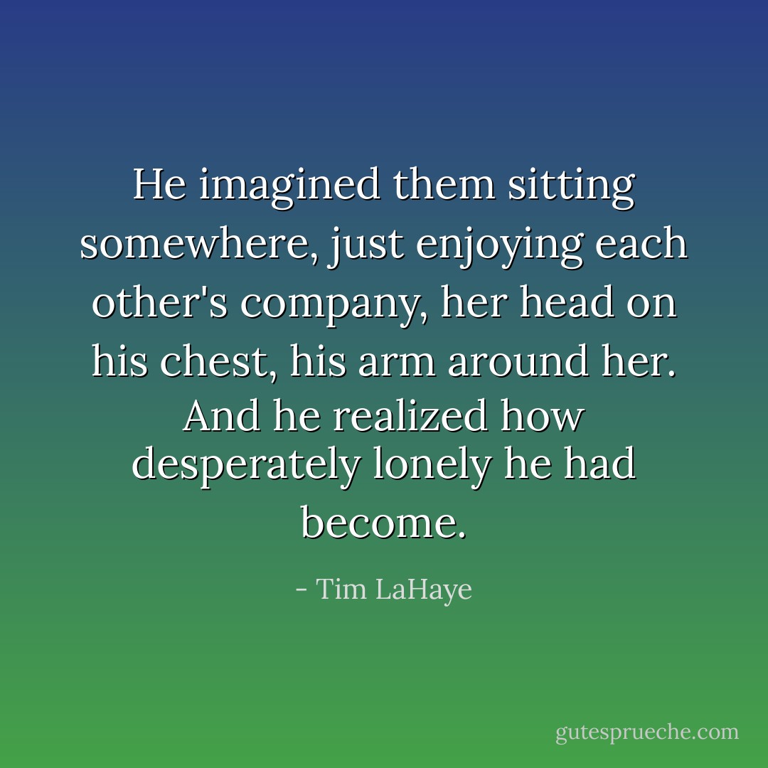 He imagined them sitting somewhere, just enjoying each other's company, her head on his chest, his arm around her. And he realized how desperately lonely he had become. - Tim LaHaye