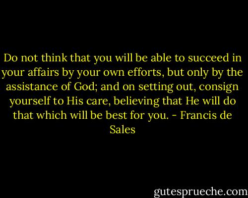 Do not think that you will be able to succeed in your affairs by your own efforts, but only by the assistance of God; and on setting out, consign yourself to His care, believing that He will do that which will be best for you. - Francis de Sales