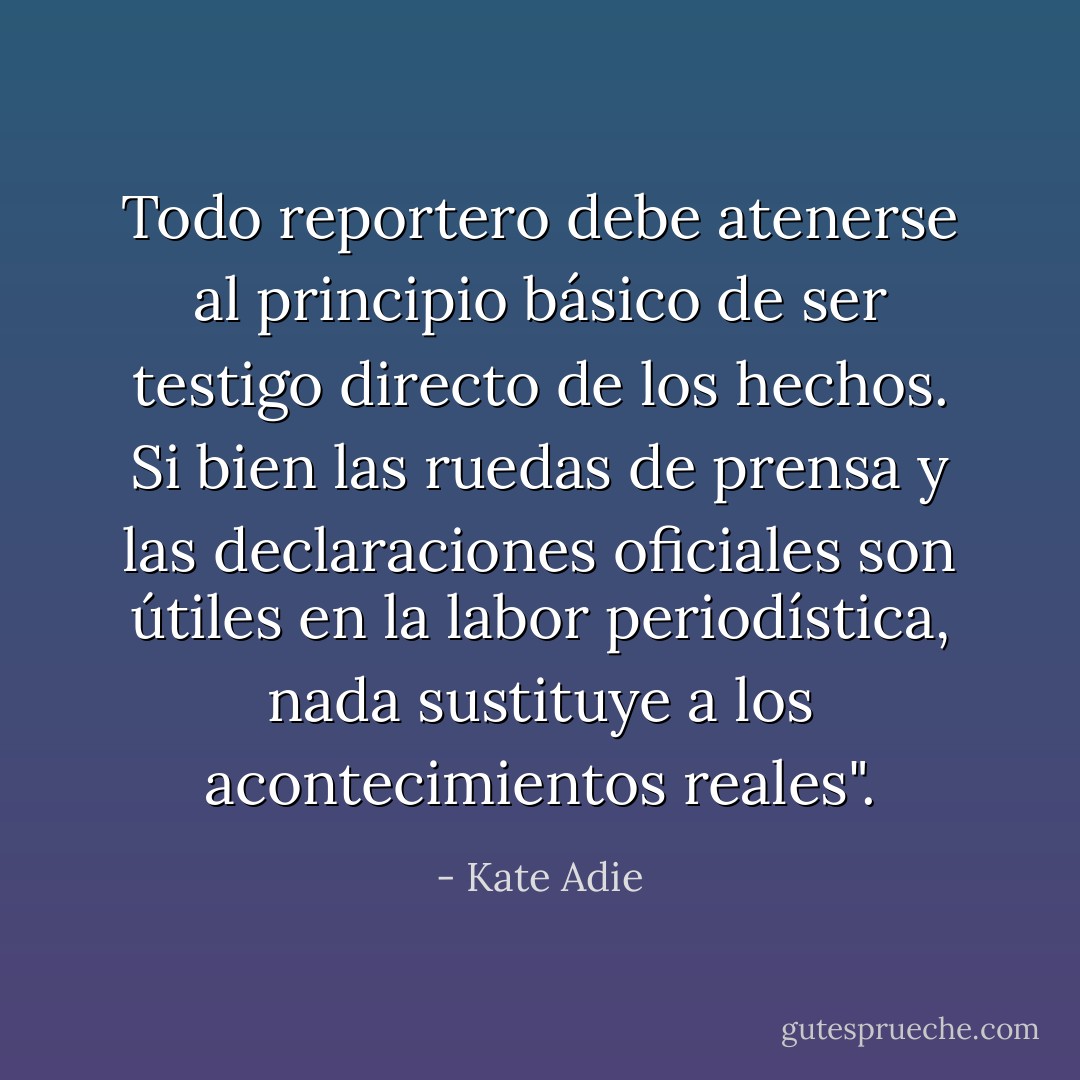 Todo reportero debe atenerse al principio básico de ser testigo directo de los hechos. Si bien las ruedas de prensa y las declaraciones oficiales son útiles en la labor periodística, nada sustituye a los acontecimientos reales". - Kate Adie