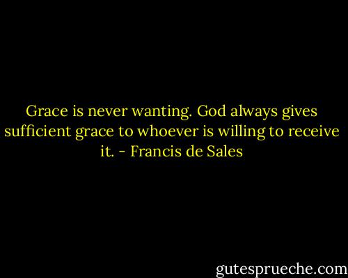 Grace is never wanting. God always gives sufficient grace to whoever is willing to receive it. - Francis de Sales