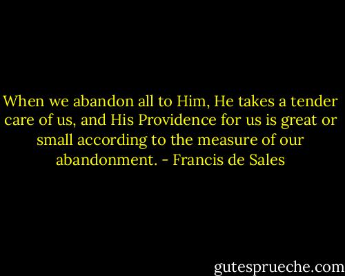 When we abandon all to Him, He takes a tender care of us, and His Providence for us is great or small according to the measure of our abandonment. - Francis de Sales