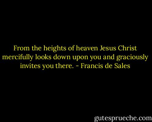 From the heights of heaven Jesus Christ mercifully looks down upon you and graciously invites you there. - Francis de Sales