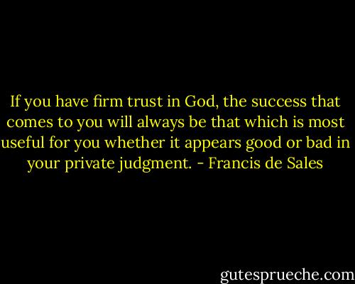 If you have firm trust in God, the success that comes to you will always be that which is most useful for you whether it appears good or bad in your private judgment. - Francis de Sales