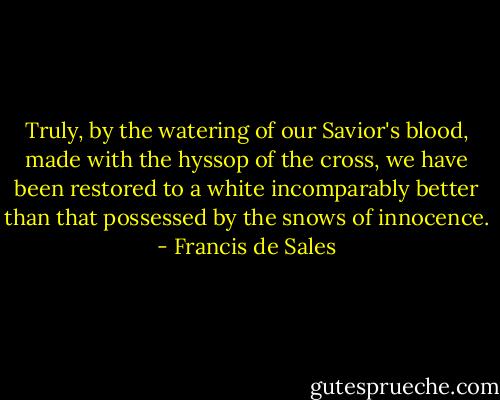 Truly, by the watering of our Savior's blood, made with the hyssop of the cross, we have been restored to a white incomparably better than that possessed by the snows of innocence. - Francis de Sales
