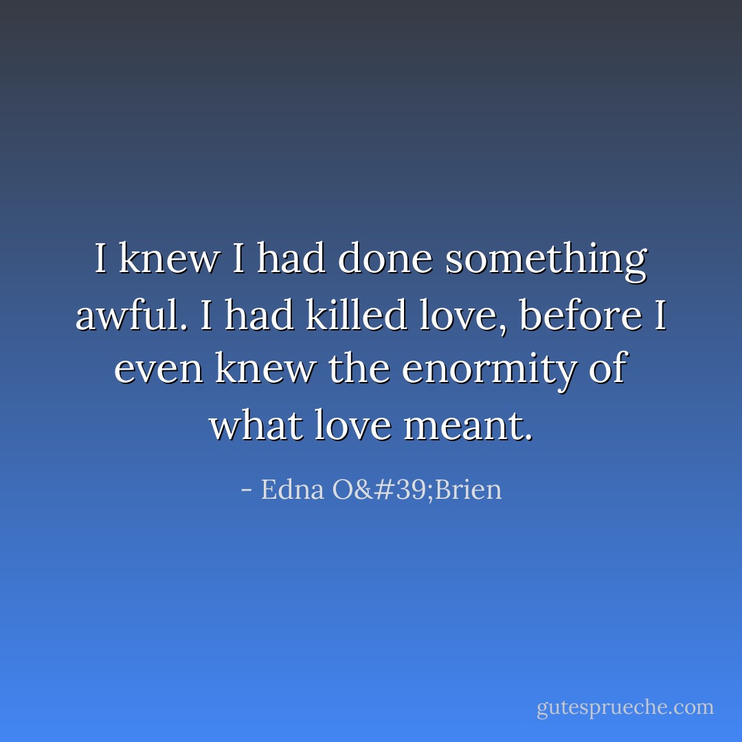 I knew I had done something awful. I had killed love, before I even knew the enormity of what love meant. - Edna O'Brien