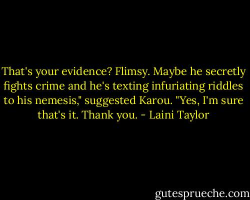 That's your evidence? Flimsy. Maybe he secretly fights crime and he's texting infuriating riddles to his nemesis," suggested Karou.<br />"Yes, I'm sure that's it. Thank you. - Laini Taylor